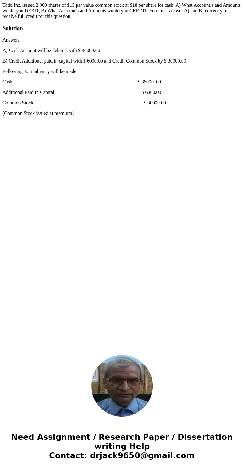Todd Inc. issued 2,000 shares of $15 par value common stock at $18 per share for cash. A) What Account/s and Amounts would you DEBIT, B) What Account/s and Amou Todd Inc. issued 2,000 shares of $15 par value common stock at $18 per share for cash. A) What Account/s and Amounts would you DEBIT, B) What Account/s and Amou
