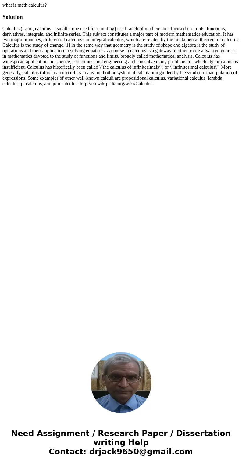 what is math calculus?Solution Calculus (Latin, calculus, a small stone used for counting) is a branch of mathematics focused on limits, functions, derivatives, what is math calculus?Solution Calculus (Latin, calculus, a small stone used for counting) is a branch of mathematics focused on limits, functions, derivatives,
