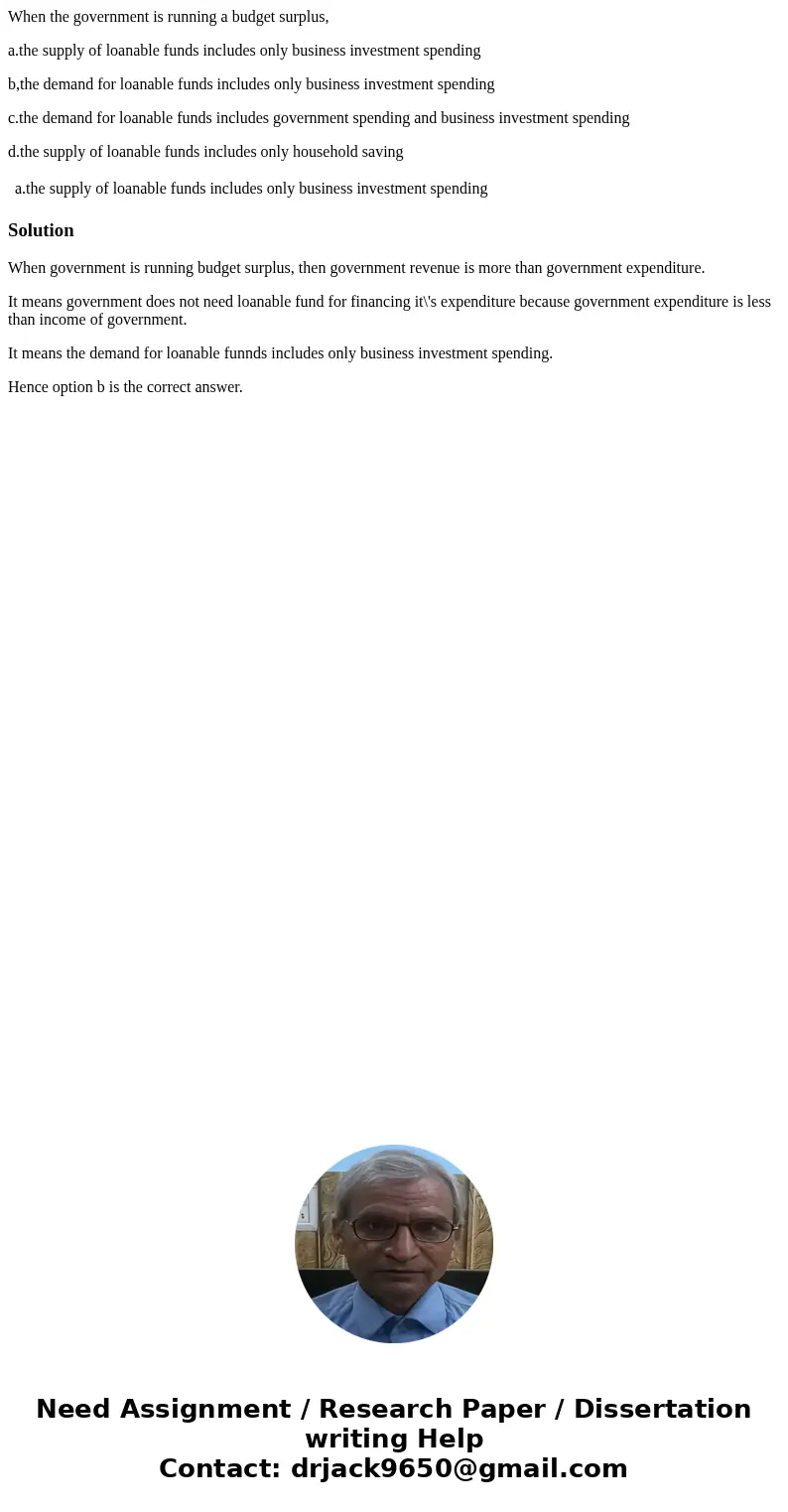 When the government is running a budget surplus, a.the supply of loanable funds includes only business investment spending b,the demand for loanable funds inclu When the government is running a budget surplus, a.the supply of loanable funds includes only business investment spending b,the demand for loanable funds inclu