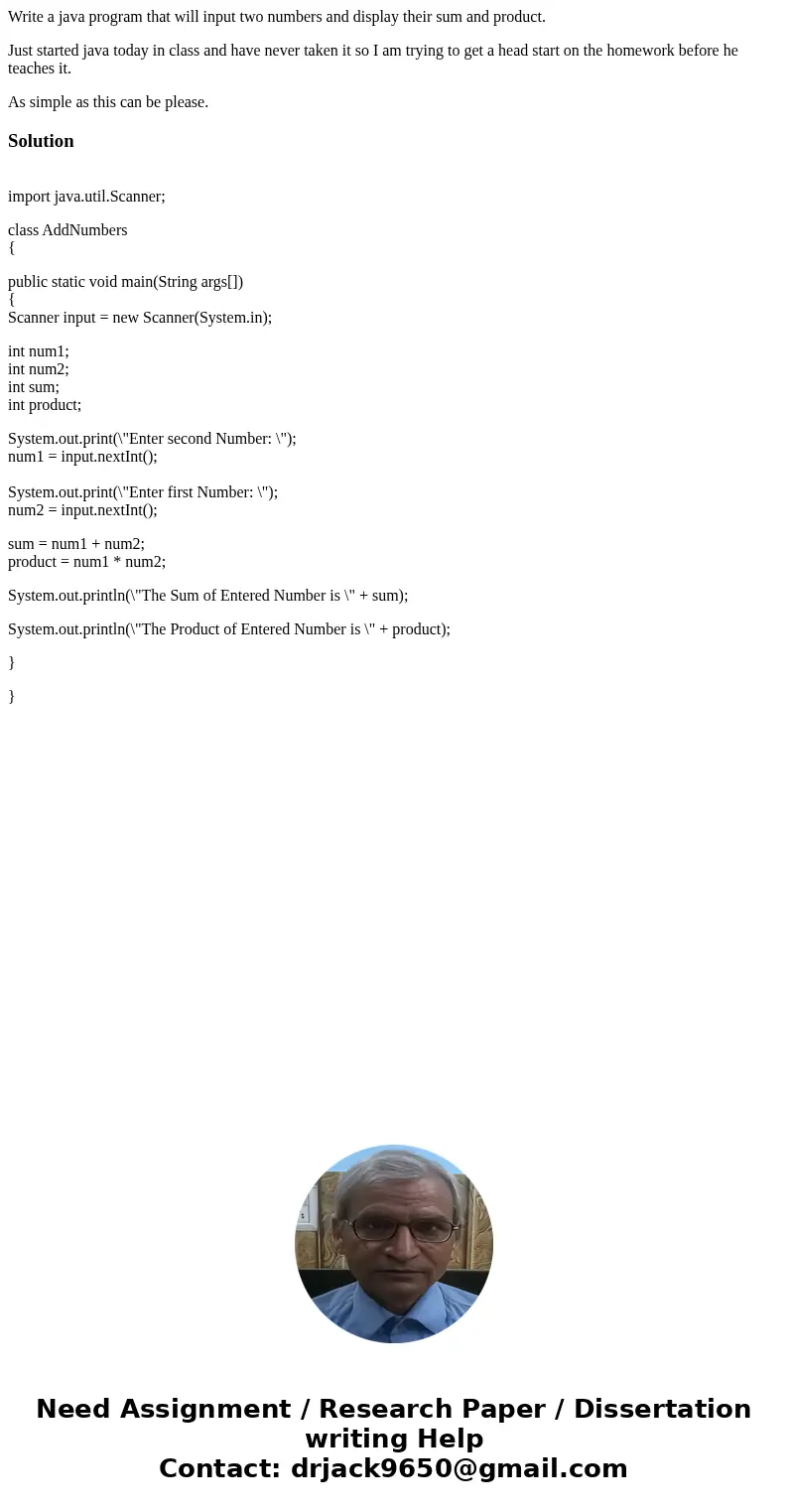Write a java program that will input two numbers and display their sum and product. Just started java today in class and have never taken it so I am trying to g Write a java program that will input two numbers and display their sum and product. Just started java today in class and have never taken it so I am trying to g
