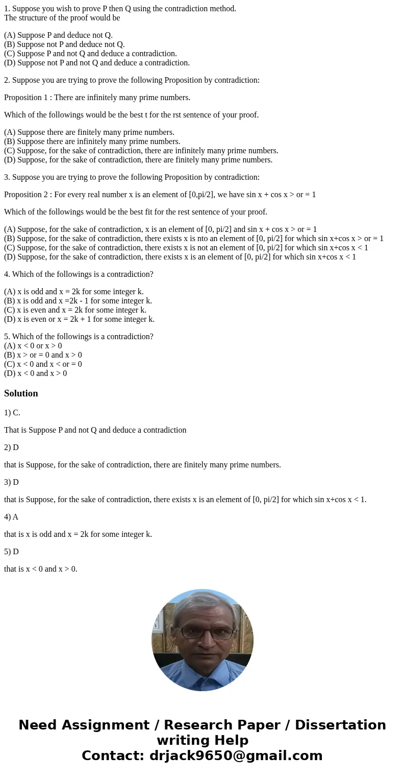 1. Suppose you wish to prove P then Q using the contradiction method. The structure of the proof would be (A) Suppose P and deduce not Q. (B) Suppose not P and  1. Suppose you wish to prove P then Q using the contradiction method. The structure of the proof would be (A) Suppose P and deduce not Q. (B) Suppose not P and