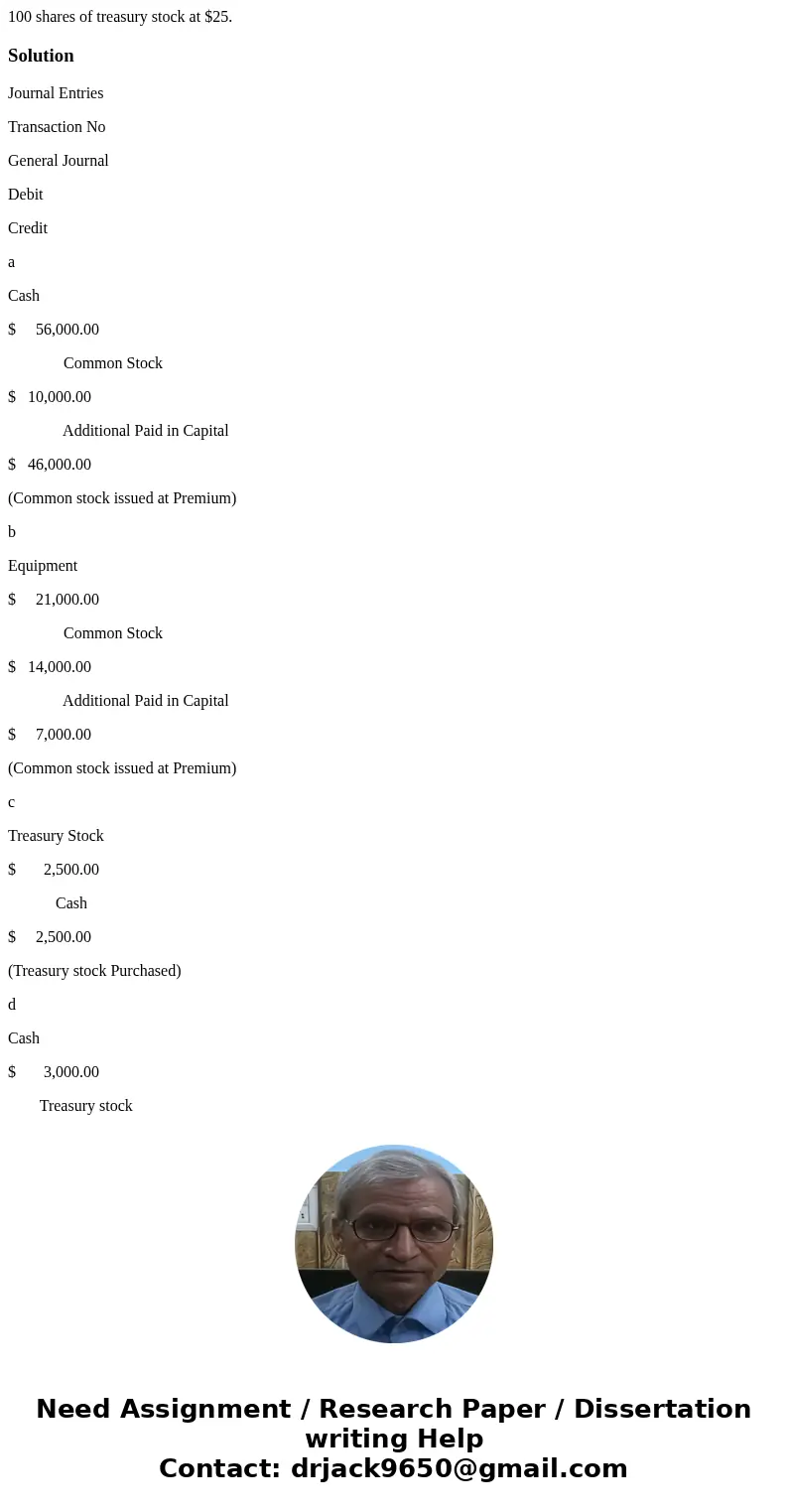  100 shares of treasury stock at $25. SolutionJournal Entries Transaction No General Journal Debit Credit a Cash $ 56,000.00 Common Stock $ 10,000.00 Additional