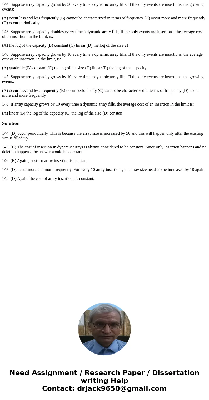 144. Suppose array capacity grows by 50 every time a dynamic array fills. If the only events are insertions, the growing events: (A) occur less and less frequen 144. Suppose array capacity grows by 50 every time a dynamic array fills. If the only events are insertions, the growing events: (A) occur less and less frequen
