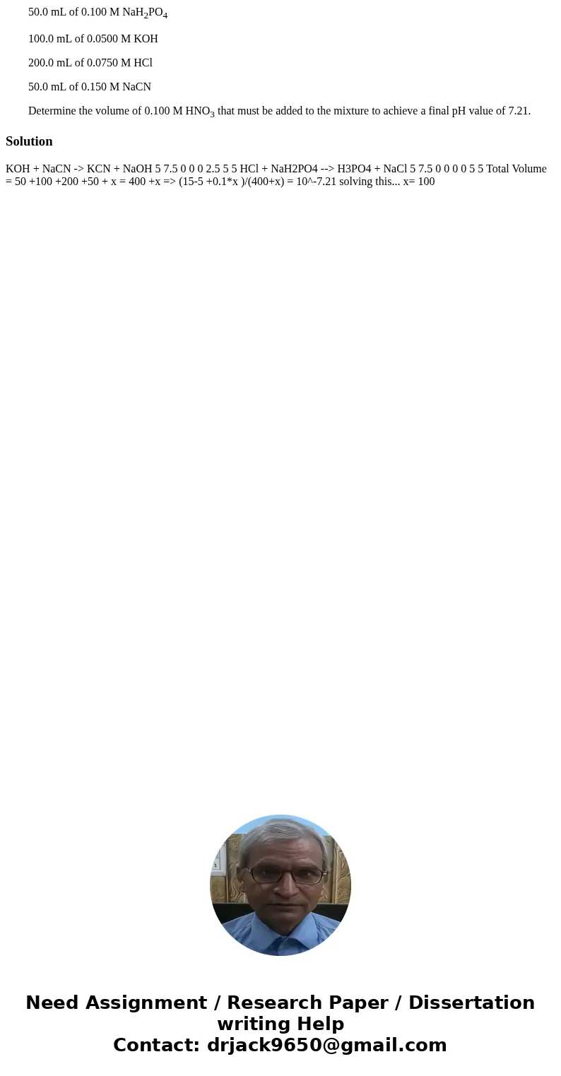 50.0 mL of 0.100 M NaH2PO4 100.0 mL of 0.0500 M KOH 200.0 mL of 0.0750 M HCl 50.0 mL of 0.150 M NaCN Determine the volume of 0.100 M HNO3 that must be added to  50.0 mL of 0.100 M NaH2PO4 100.0 mL of 0.0500 M KOH 200.0 mL of 0.0750 M HCl 50.0 mL of 0.150 M NaCN Determine the volume of 0.100 M HNO3 that must be added to