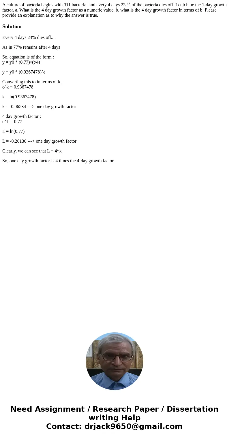 A culture of bacteria begins with 311 bacteria, and every 4 days 23 % of the bacteria dies off. Let b b be the 1-day growth factor. a. What is the 4 day growth  A culture of bacteria begins with 311 bacteria, and every 4 days 23 % of the bacteria dies off. Let b b be the 1-day growth factor. a. What is the 4 day growth