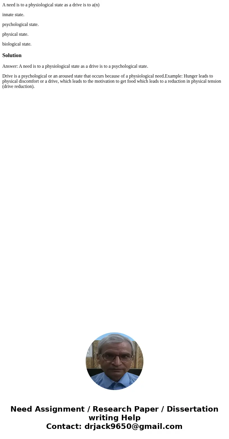 A need is to a physiological state as a drive is to a(n) innate state. psychological state. physical state. biological state.SolutionAnswer: A need is to a phys A need is to a physiological state as a drive is to a(n) innate state. psychological state. physical state. biological state.SolutionAnswer: A need is to a phys