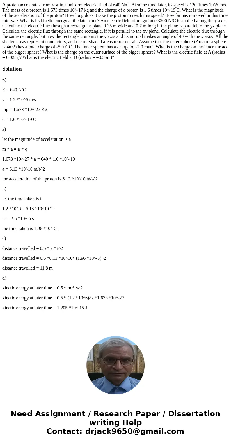 A proton accelerates from rest in a uniform electric field of 640 N/C. At some time later, its speed is 120 times 10^6 m/s. The mass of a proton is 1.673 times  A proton accelerates from rest in a uniform electric field of 640 N/C. At some time later, its speed is 120 times 10^6 m/s. The mass of a proton is 1.673 times