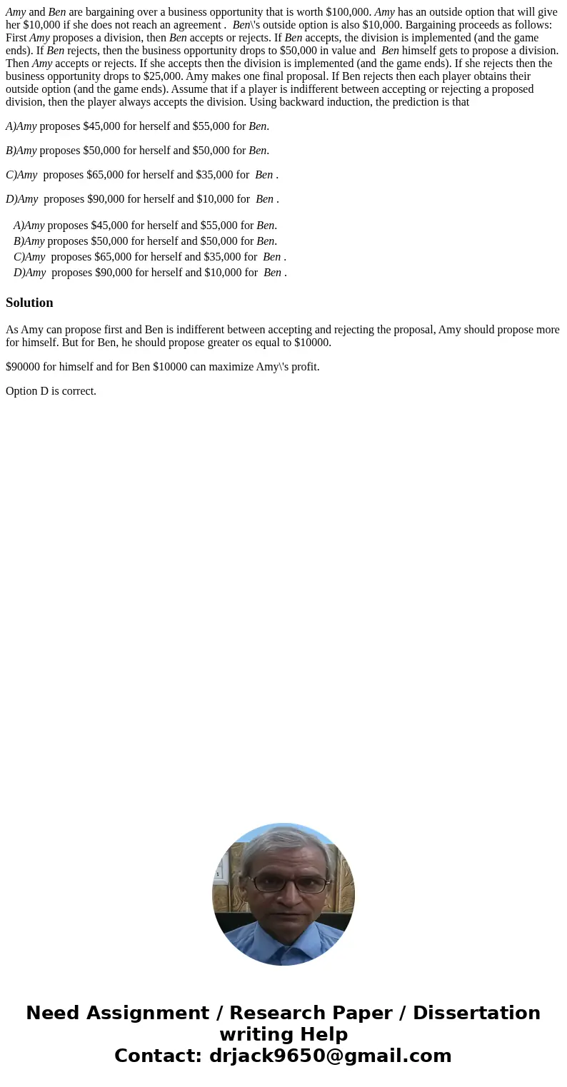 Amy and Ben are bargaining over a business opportunity that is worth $100,000. Amy has an outside option that will give her $10,000 if she does not reach an agr Amy and Ben are bargaining over a business opportunity that is worth $100,000. Amy has an outside option that will give her $10,000 if she does not reach an agr