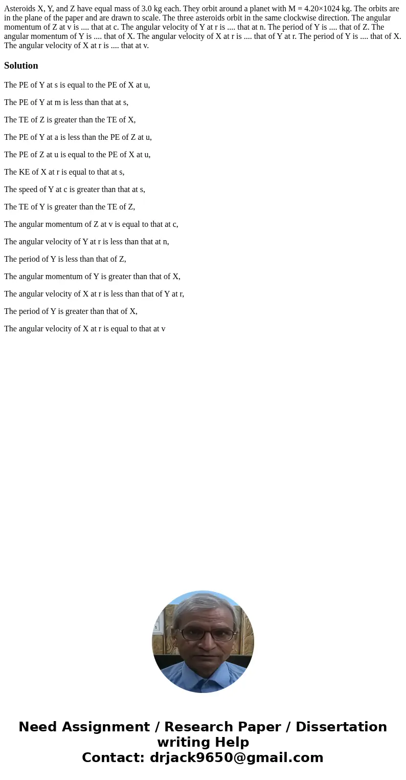 Asteroids X, Y, and Z have equal mass of 3.0 kg each. They orbit around a planet with M = 4.20×1024 kg. The orbits are in the plane of the paper and are drawn t Asteroids X, Y, and Z have equal mass of 3.0 kg each. They orbit around a planet with M = 4.20×1024 kg. The orbits are in the plane of the paper and are drawn t