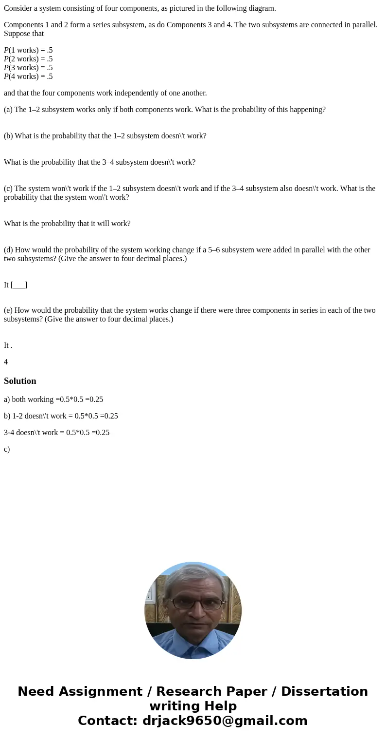 Consider a system consisting of four components, as pictured in the following diagram. Components 1 and 2 form a series subsystem, as do Components 3 and 4. The Consider a system consisting of four components, as pictured in the following diagram. Components 1 and 2 form a series subsystem, as do Components 3 and 4. The