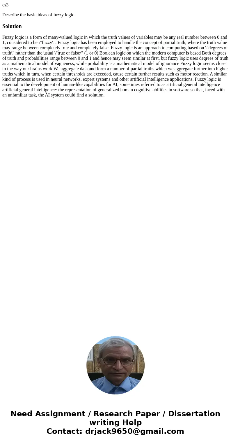 cs3 Describe the basic ideas of fuzzy logic.Solution Fuzzy logic is a form of many-valued logic in which the truth values of variables may be any real number be cs3 Describe the basic ideas of fuzzy logic.Solution Fuzzy logic is a form of many-valued logic in which the truth values of variables may be any real number be