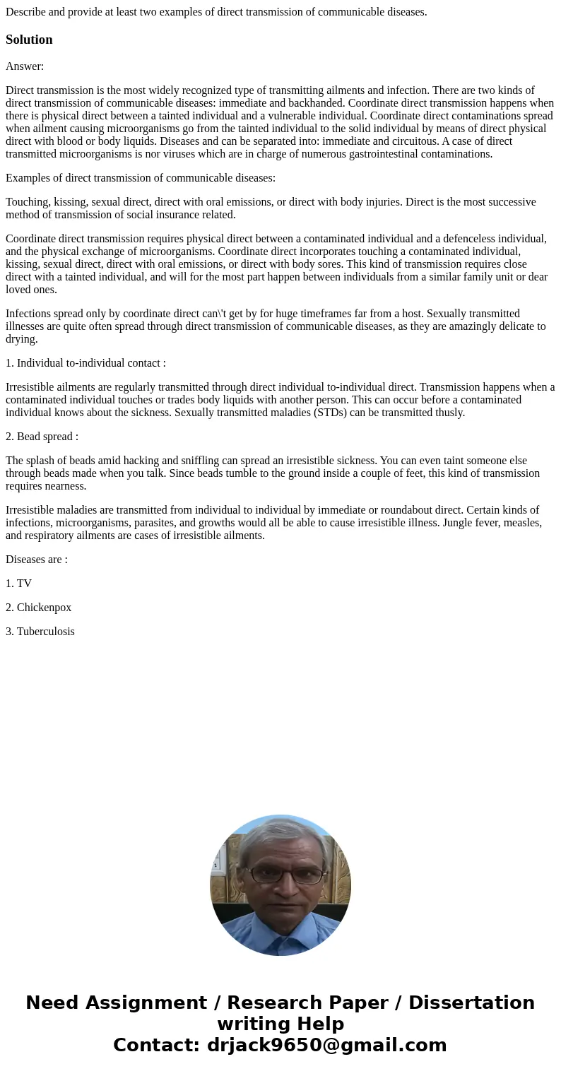 Describe and provide at least two examples of direct transmission of communicable diseases.SolutionAnswer: Direct transmission is the most widely recognized typ Describe and provide at least two examples of direct transmission of communicable diseases.SolutionAnswer: Direct transmission is the most widely recognized typ