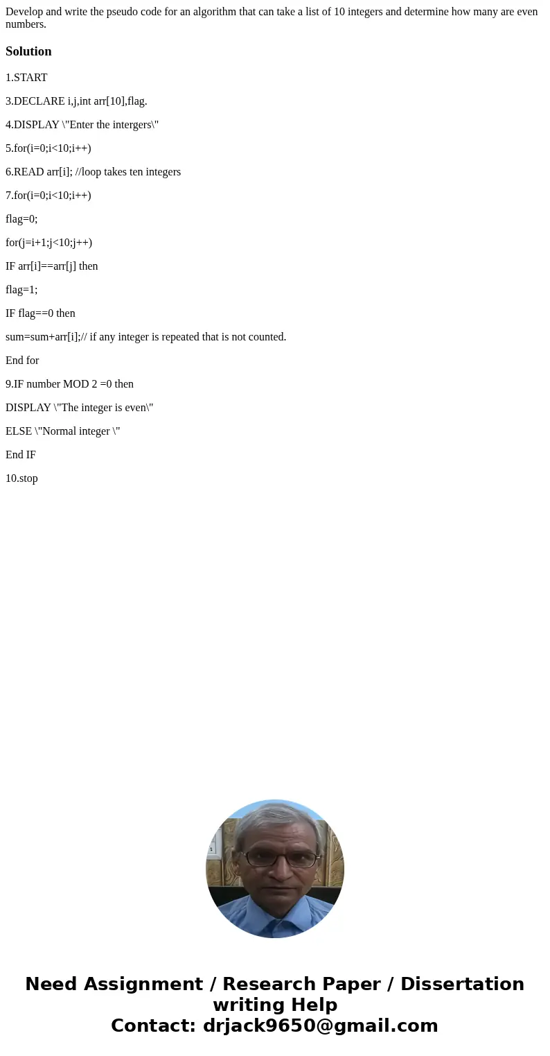 Develop and write the pseudo code for an algorithm that can take a list of 10 integers and determine how many are even numbers. Solution1.START 3.DECLARE i,j,i  Develop and write the pseudo code for an algorithm that can take a list of 10 integers and determine how many are even numbers. Solution1.START 3.DECLARE i,j,i