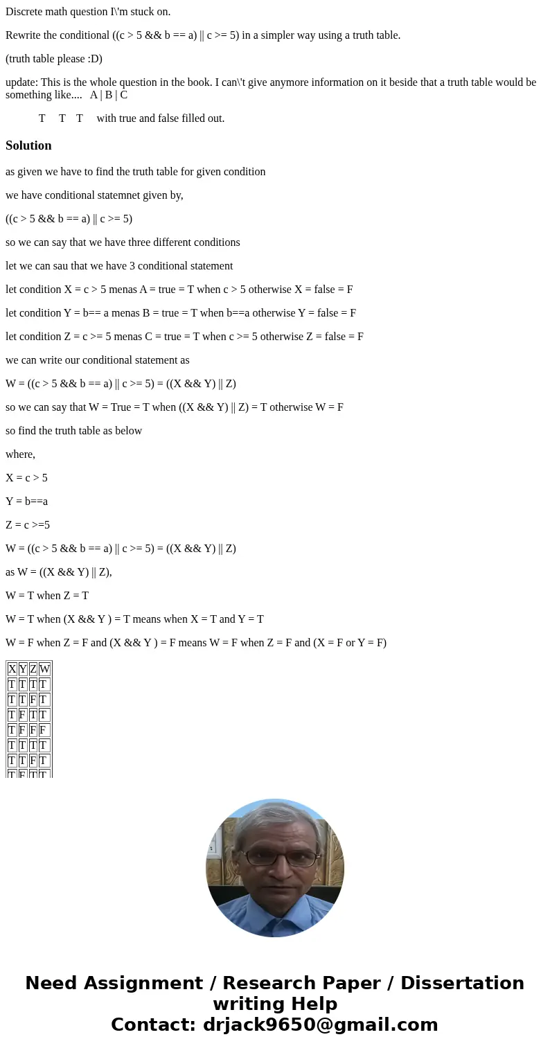 Discrete math question I\'m stuck on. Rewrite the conditional ((c > 5 && b == a) || c >= 5) in a simpler way using a truth table. (truth table ple Discrete math question I\'m stuck on. Rewrite the conditional ((c > 5 && b == a) || c >= 5) in a simpler way using a truth table. (truth table ple