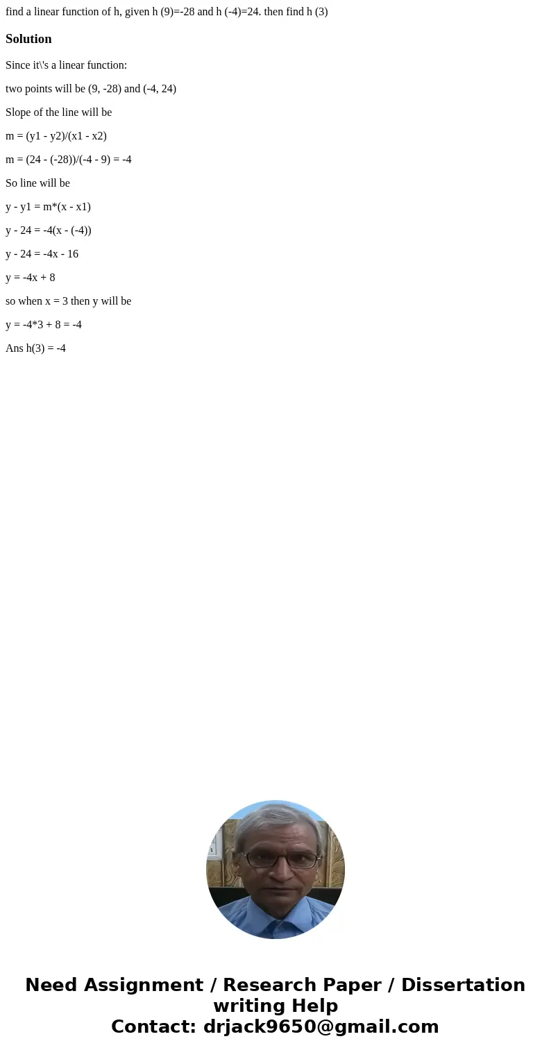 find a linear function of h, given h (9)=-28 and h (-4)=24. then find h (3)SolutionSince it\'s a linear function: two points will be (9, -28) and (-4, 24) Slope find a linear function of h, given h (9)=-28 and h (-4)=24. then find h (3)SolutionSince it\'s a linear function: two points will be (9, -28) and (-4, 24) Slope