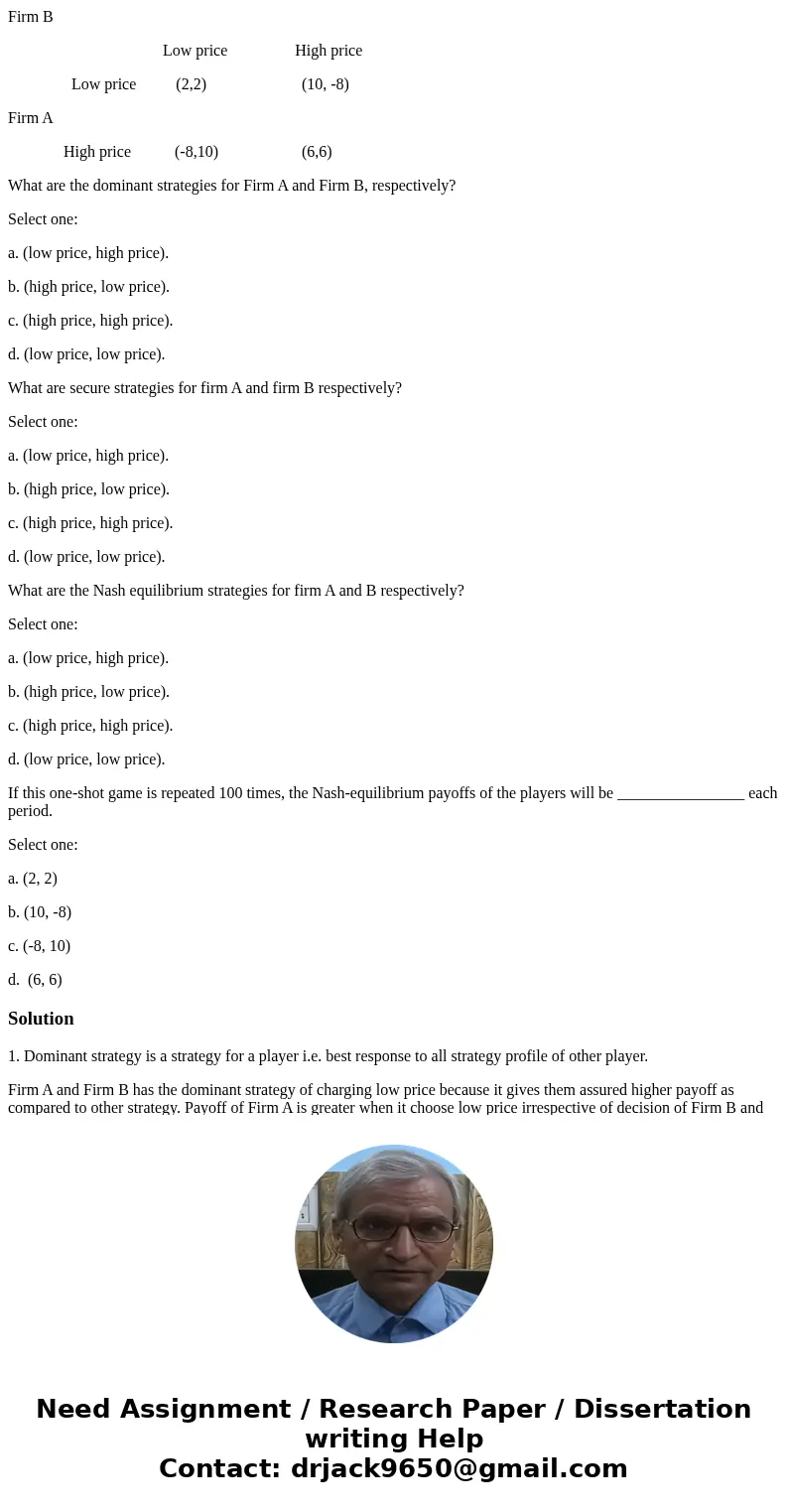 Firm B Low price High price Low price (2,2) (10, -8) Firm A High price (-8,10) (6,6) What are the dominant strategies for Firm A and Firm B, respectively? Selec Firm B Low price High price Low price (2,2) (10, -8) Firm A High price (-8,10) (6,6) What are the dominant strategies for Firm A and Firm B, respectively? Selec