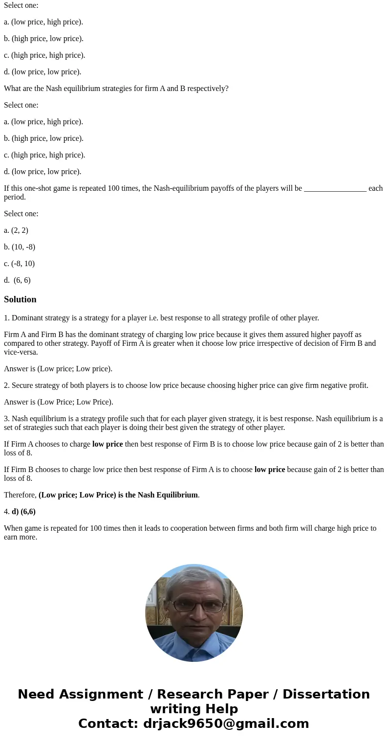 Firm B Low price High price Low price (2,2) (10, -8) Firm A High price (-8,10) (6,6) What are the dominant strategies for Firm A and Firm B, respectively? Selec Firm B Low price High price Low price (2,2) (10, -8) Firm A High price (-8,10) (6,6) What are the dominant strategies for Firm A and Firm B, respectively? Selec