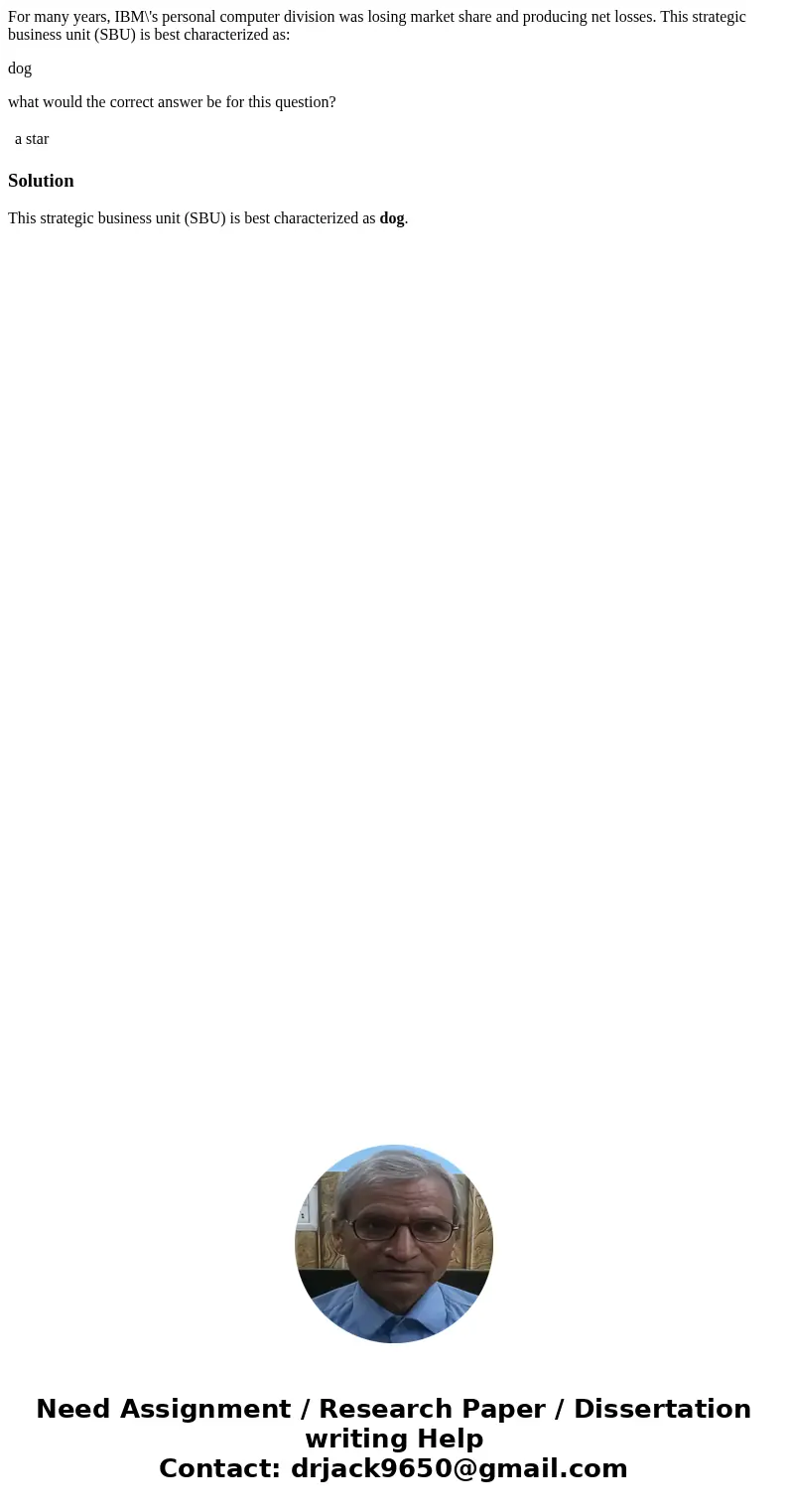 For many years, IBM\'s personal computer division was losing market share and producing net losses. This strategic business unit (SBU) is best characterized as: For many years, IBM\'s personal computer division was losing market share and producing net losses. This strategic business unit (SBU) is best characterized as: