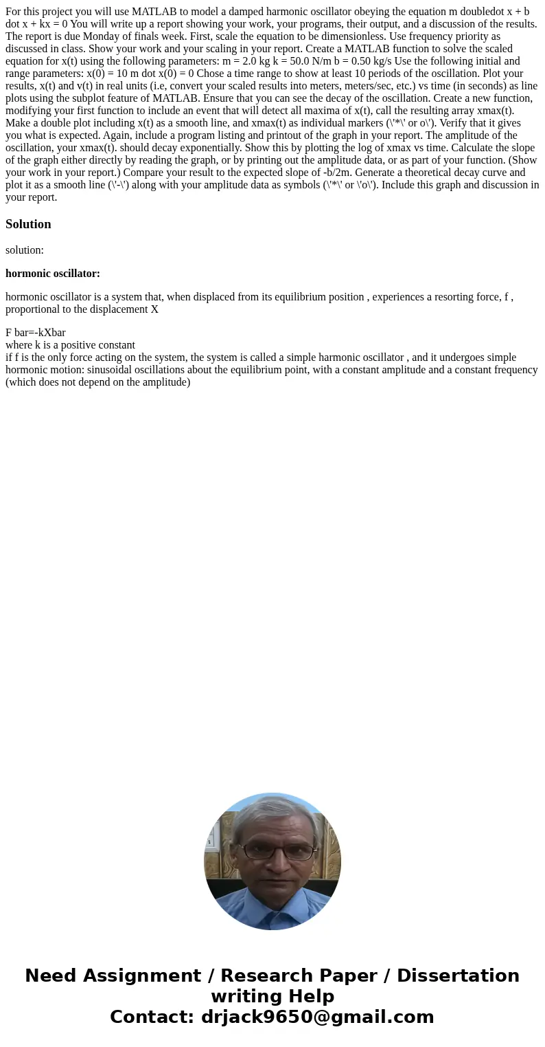 For this project you will use MATLAB to model a damped harmonic oscillator obeying the equation m doubledot x + b dot x + kx = 0 You will write up a report sho  For this project you will use MATLAB to model a damped harmonic oscillator obeying the equation m doubledot x + b dot x + kx = 0 You will write up a report sho