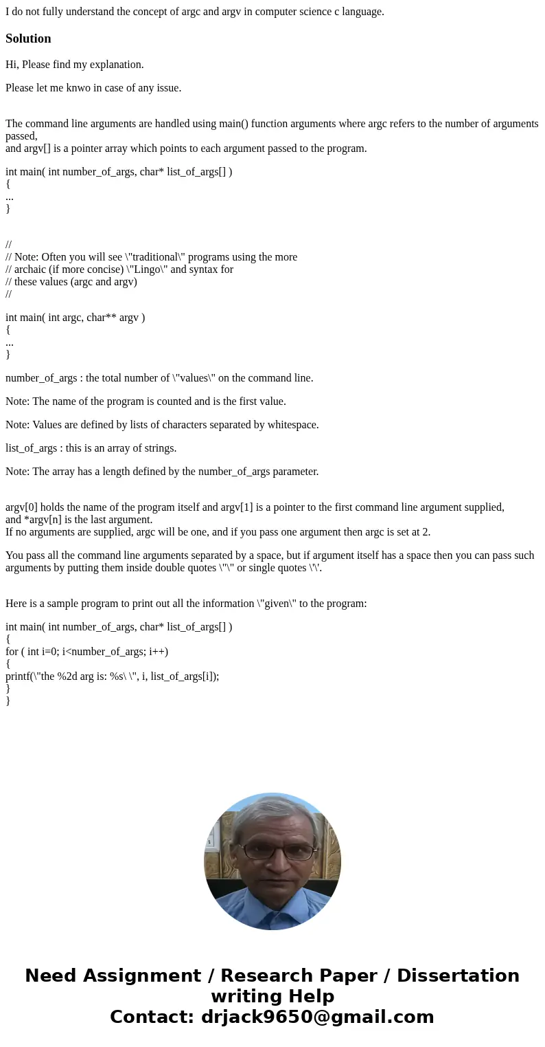 I do not fully understand the concept of argc and argv in computer science c language.SolutionHi, Please find my explanation. Please let me knwo in case of any  I do not fully understand the concept of argc and argv in computer science c language.SolutionHi, Please find my explanation. Please let me knwo in case of any