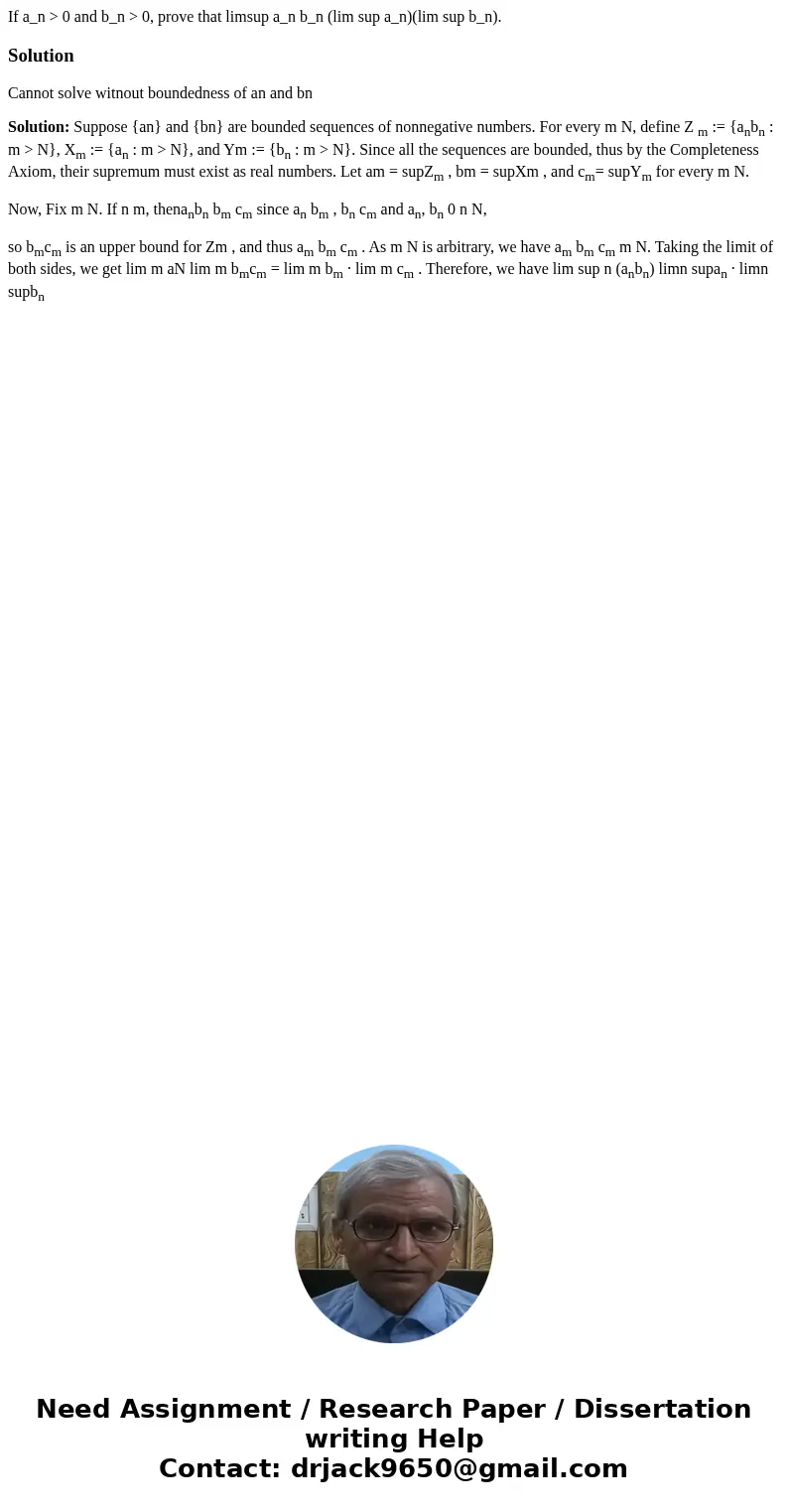 If a_n > 0 and b_n > 0, prove that limsup a_n b_n (lim sup a_n)(lim sup b_n).SolutionCannot solve witnout boundedness of an and bn Solution: Suppose {an}  If a_n > 0 and b_n > 0, prove that limsup a_n b_n (lim sup a_n)(lim sup b_n).SolutionCannot solve witnout boundedness of an and bn Solution: Suppose {an}