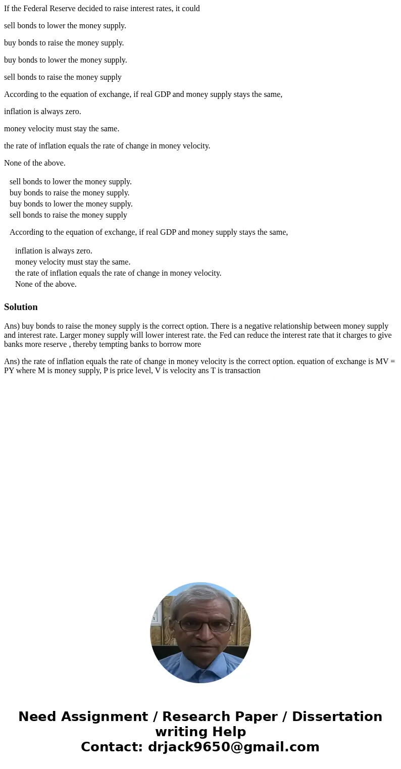If the Federal Reserve decided to raise interest rates, it could sell bonds to lower the money supply. buy bonds to raise the money supply. buy bonds to lower t If the Federal Reserve decided to raise interest rates, it could sell bonds to lower the money supply. buy bonds to raise the money supply. buy bonds to lower t