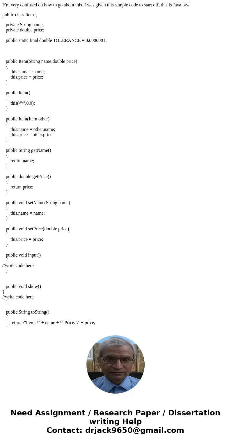 I\'m very confused on how to go about this. I was given this sample code to start off, this is Java btw: public class Item { private String name; private double I\'m very confused on how to go about this. I was given this sample code to start off, this is Java btw: public class Item { private String name; private double