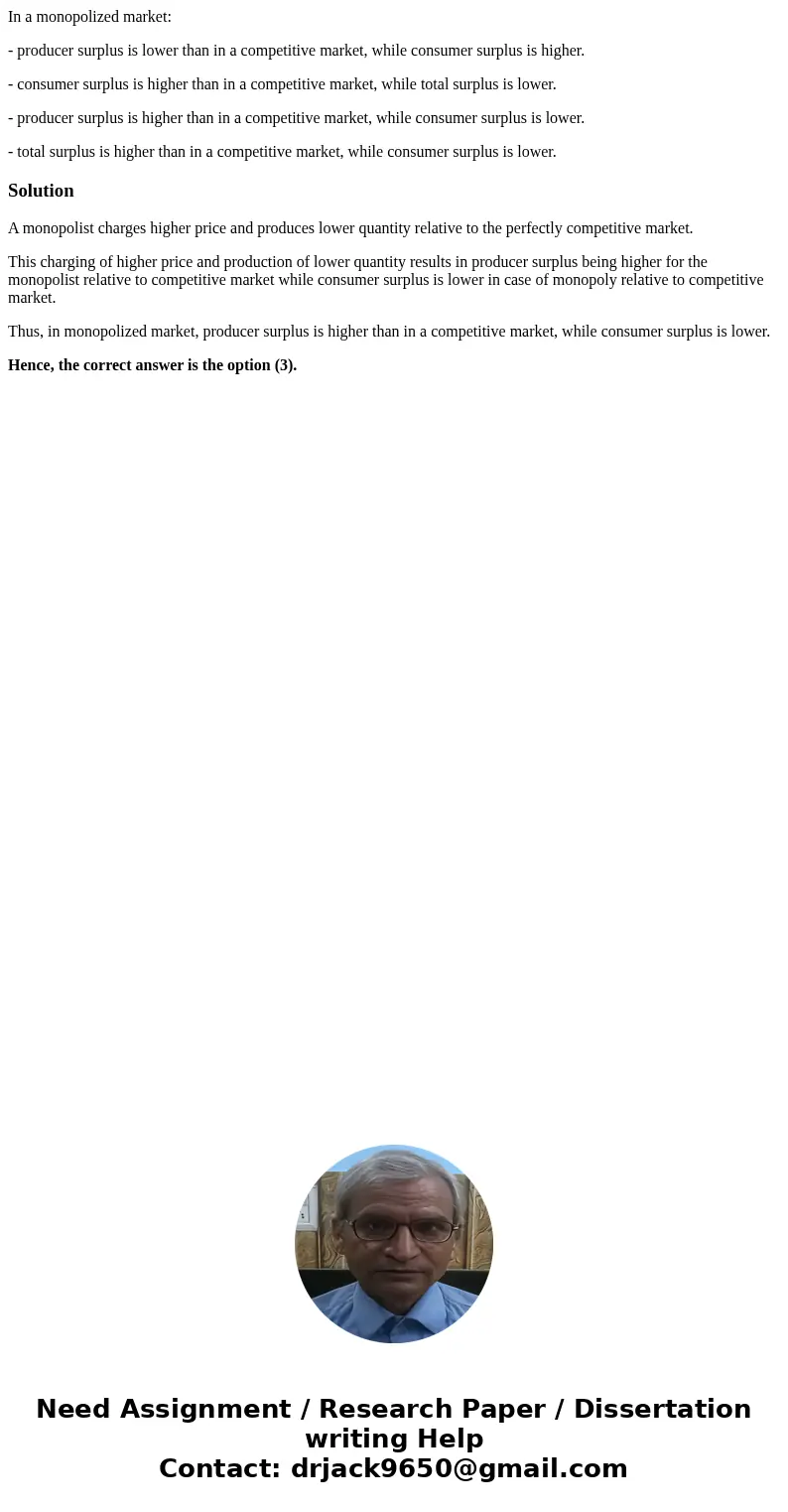 In a monopolized market: - producer surplus is lower than in a competitive market, while consumer surplus is higher. - consumer surplus is higher than in a comp In a monopolized market: - producer surplus is lower than in a competitive market, while consumer surplus is higher. - consumer surplus is higher than in a comp
