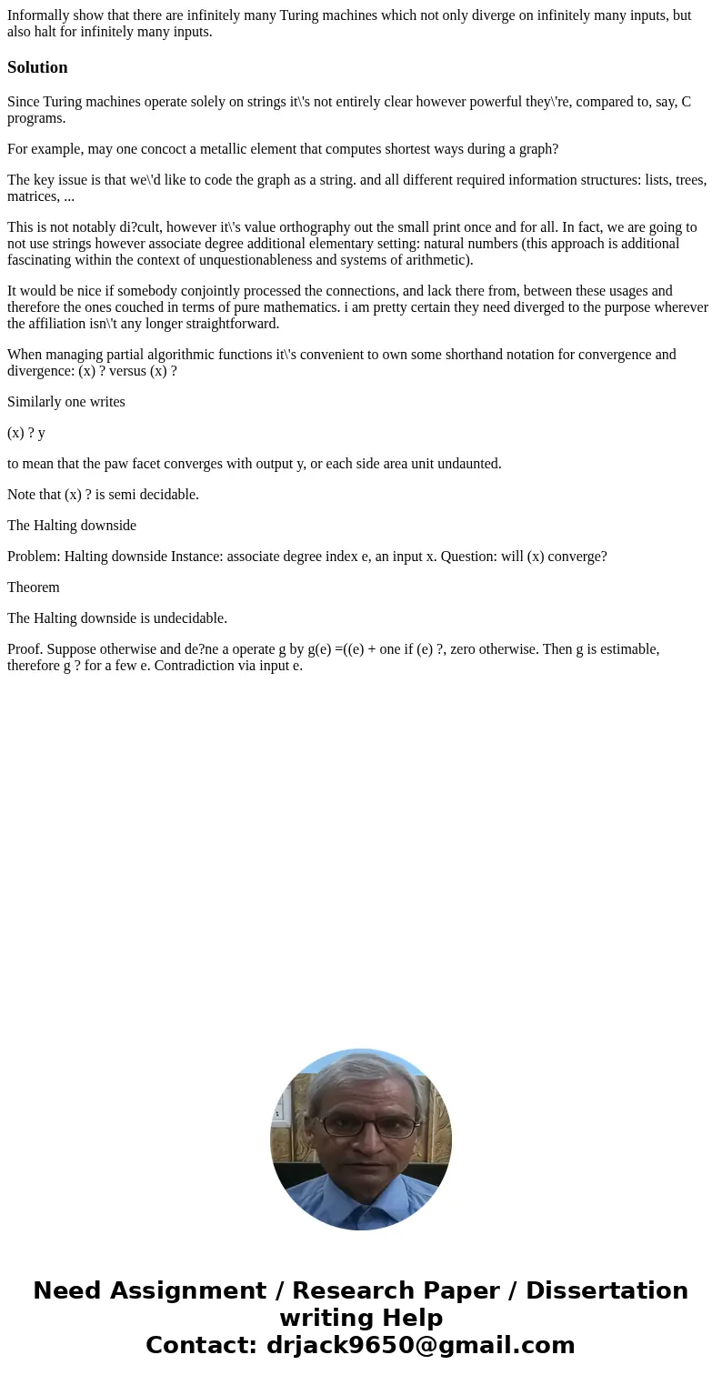 Informally show that there are infinitely many Turing machines which not only diverge on infinitely many inputs, but also halt for infinitely many inputs.Soluti Informally show that there are infinitely many Turing machines which not only diverge on infinitely many inputs, but also halt for infinitely many inputs.Soluti
