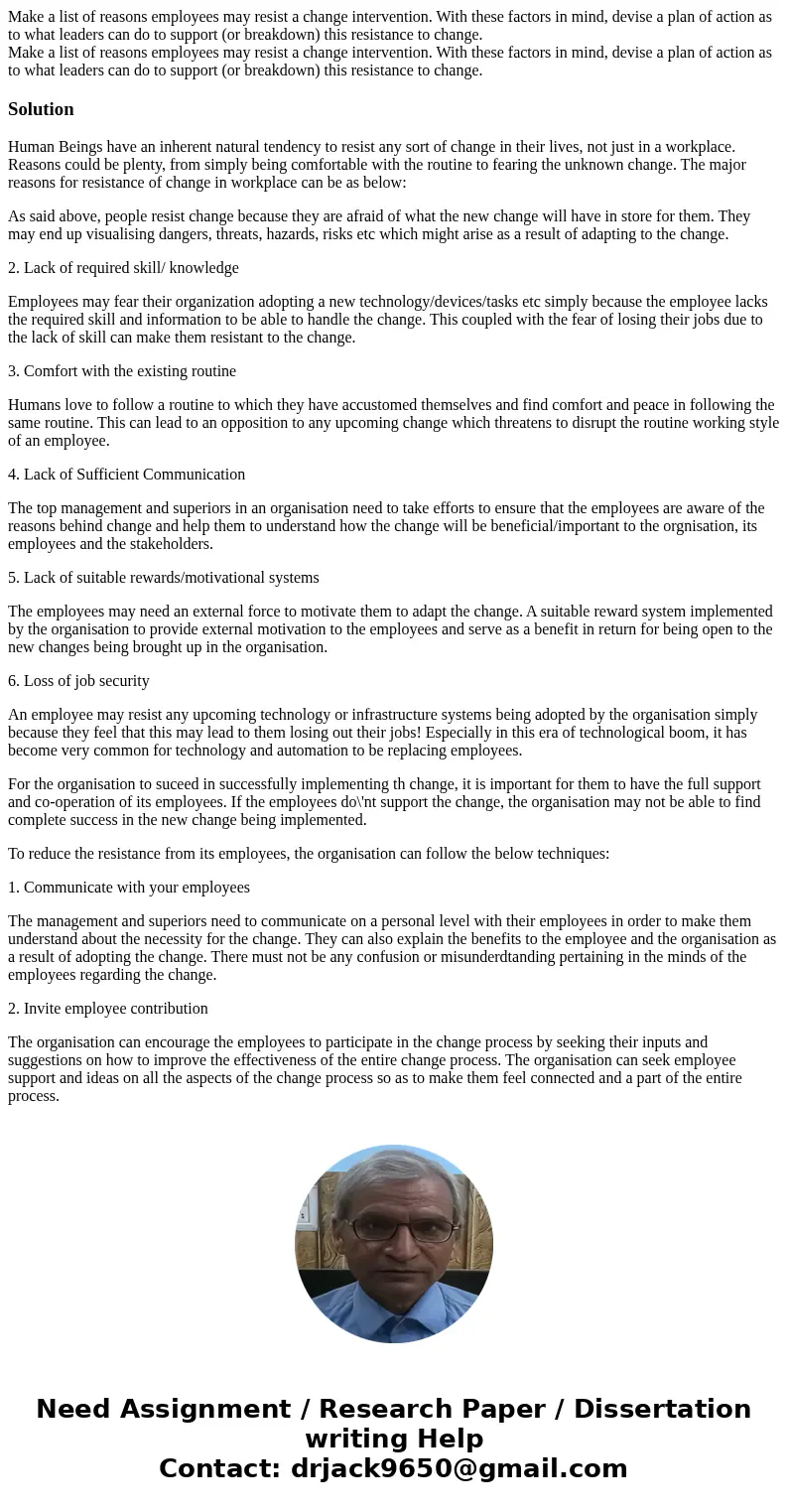 Make a list of reasons employees may resist a change intervention. With these factors in mind, devise a plan of action as to what leaders can do to support (or  Make a list of reasons employees may resist a change intervention. With these factors in mind, devise a plan of action as to what leaders can do to support (or