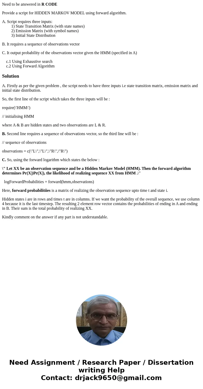 Need to be answered in R CODE Provide a script for HIDDEN MARKOV MODEL using forward algorithm. A. Script requires three inputs: 1) State Transition Matrix (wit Need to be answered in R CODE Provide a script for HIDDEN MARKOV MODEL using forward algorithm. A. Script requires three inputs: 1) State Transition Matrix (wit