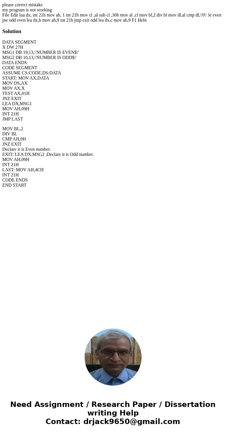 please correct mistake my program is not working File Edit lua dx, int 21h mov ah, 1 int 21h mov cl ,al sub cl ,30h mov al ,cl mov bl,2 div bl mov dl,al cmp dl, please correct mistake my program is not working File Edit lua dx, int 21h mov ah, 1 int 21h mov cl ,al sub cl ,30h mov al ,cl mov bl,2 div bl mov dl,al cmp dl,