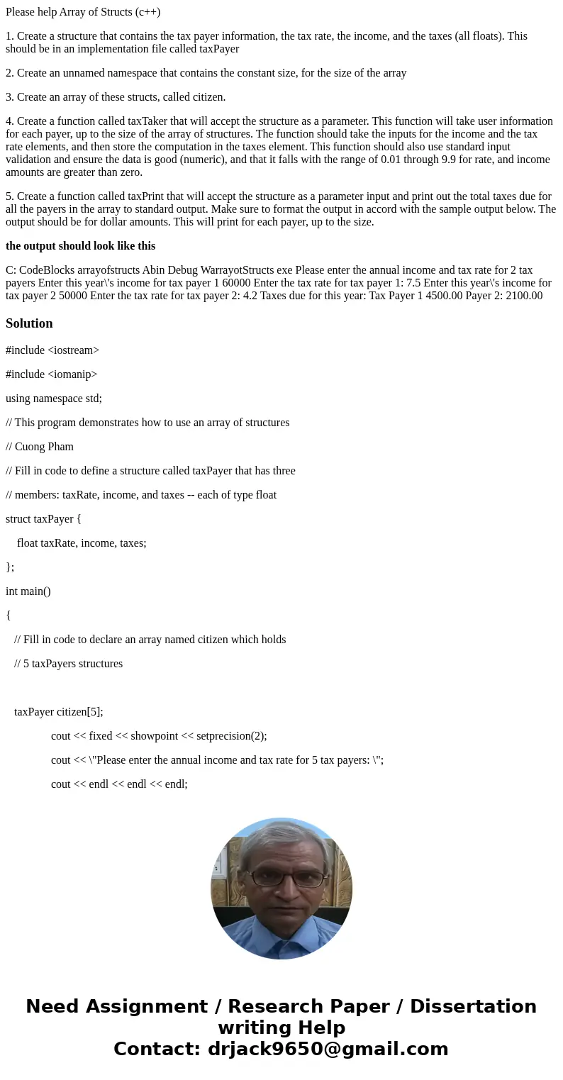 Please help Array of Structs (c++) 1. Create a structure that contains the tax payer information, the tax rate, the income, and the taxes (all floats). This sho