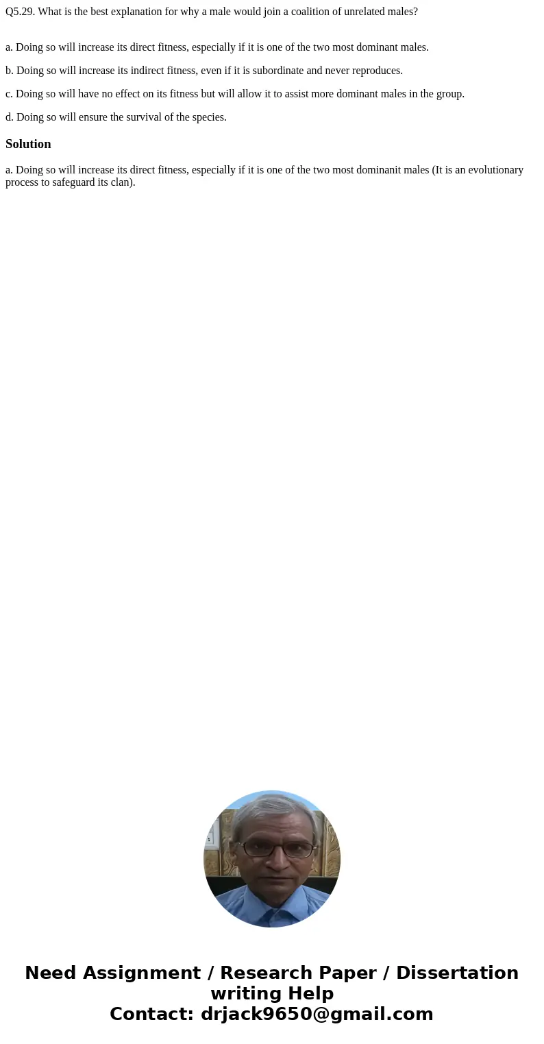 Q5.29. What is the best explanation for why a male would join a coalition of unrelated males? a. Doing so will increase its direct fitness, especially if it is  Q5.29. What is the best explanation for why a male would join a coalition of unrelated males? a. Doing so will increase its direct fitness, especially if it is