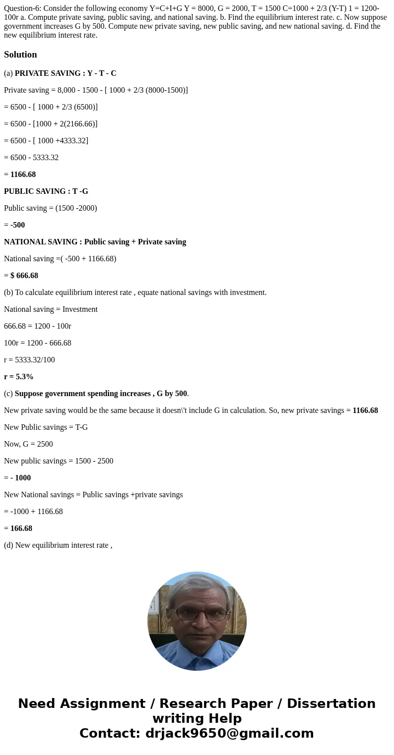 Question-6: Consider the following economy Y=C+I+G Y = 8000, G = 2000, T = 1500 C=1000 + 2/3 (Y-T) 1 = 1200-100r a. Compute private saving, public saving, and   Question-6: Consider the following economy Y=C+I+G Y = 8000, G = 2000, T = 1500 C=1000 + 2/3 (Y-T) 1 = 1200-100r a. Compute private saving, public saving, and