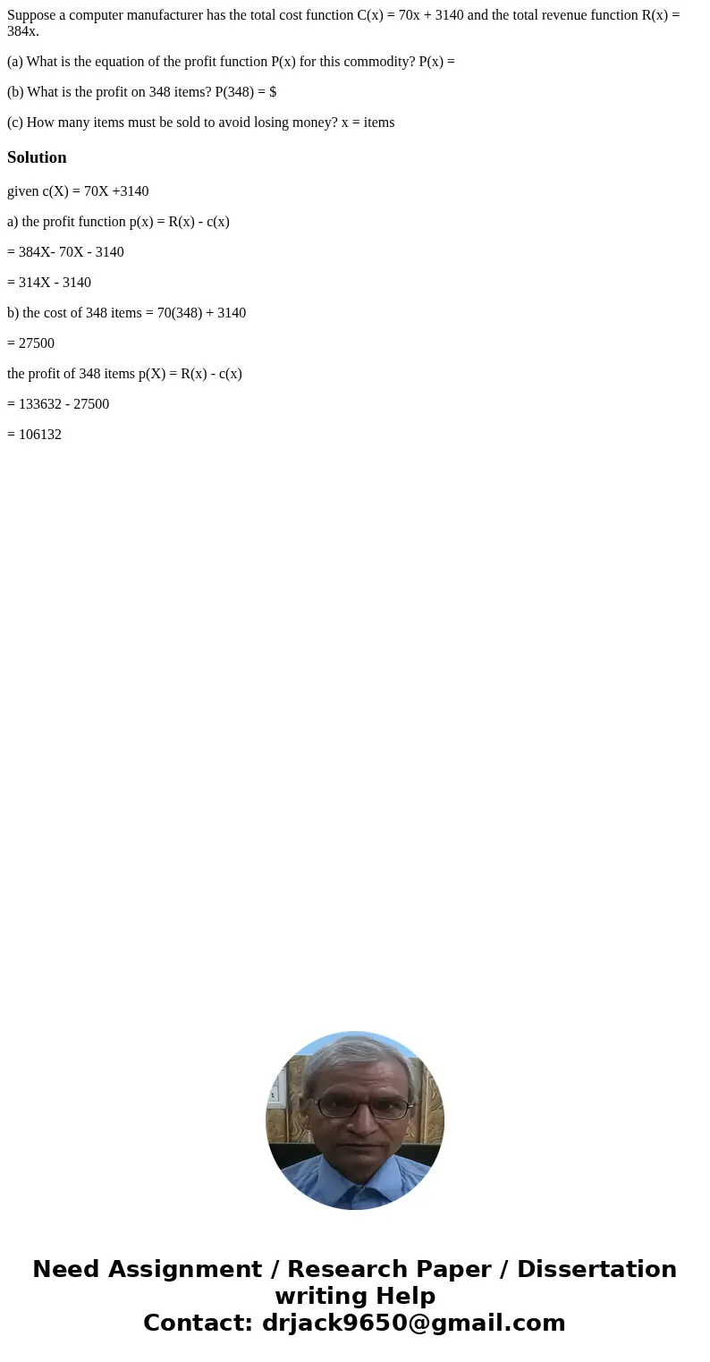 Suppose a computer manufacturer has the total cost function C(x) = 70x + 3140 and the total revenue function R(x) = 384x. (a) What is the equation of the profit Suppose a computer manufacturer has the total cost function C(x) = 70x + 3140 and the total revenue function R(x) = 384x. (a) What is the equation of the profit