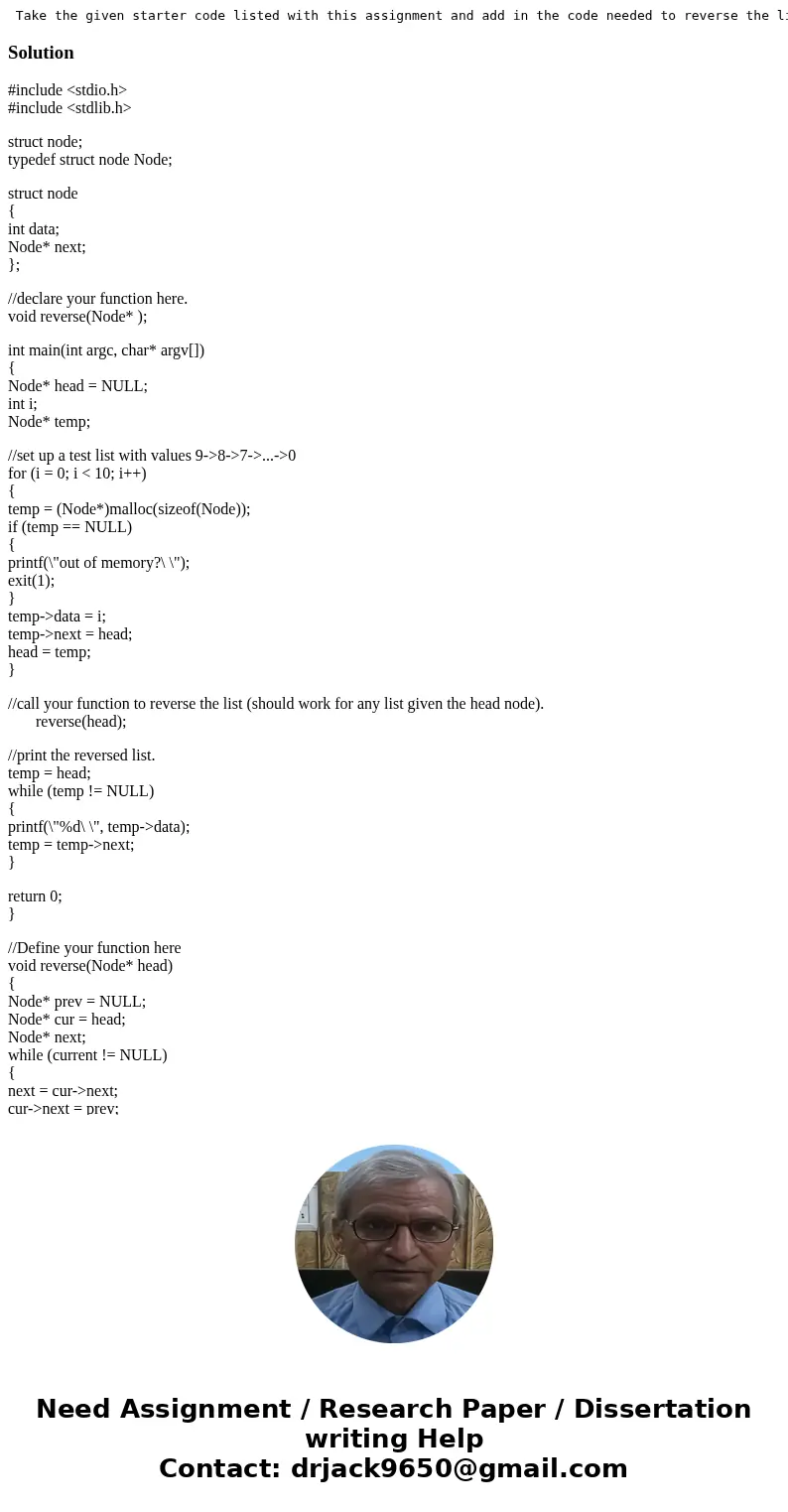 Take the given starter code listed with this assignment and add in the code needed to reverse the linked list. Your algorithm should complete in linear time an  Take the given starter code listed with this assignment and add in the code needed to reverse the linked list. Your algorithm should complete in linear time an