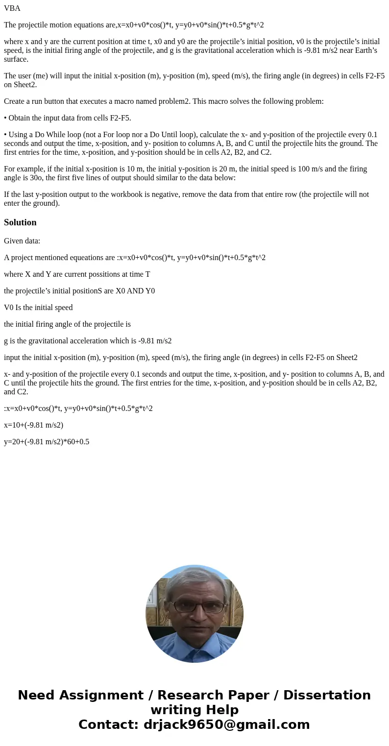 VBA The projectile motion equations are,x=x0+v0*cos()*t, y=y0+v0*sin()*t+0.5*g*t^2 where x and y are the current position at time t, x0 and y0 are the projectil VBA The projectile motion equations are,x=x0+v0*cos()*t, y=y0+v0*sin()*t+0.5*g*t^2 where x and y are the current position at time t, x0 and y0 are the projectil