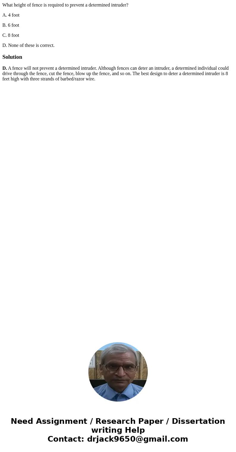What height of fence is required to prevent a determined intruder? A. 4 foot B. 6 foot C. 8 foot D. None of these is correct.SolutionD. A fence will not prevent What height of fence is required to prevent a determined intruder? A. 4 foot B. 6 foot C. 8 foot D. None of these is correct.SolutionD. A fence will not prevent