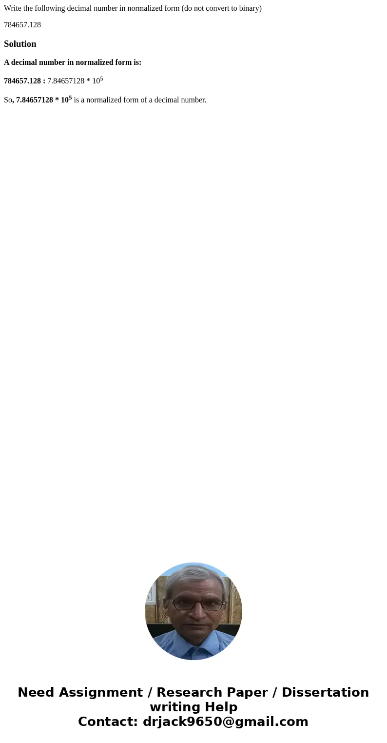 Write the following decimal number in normalized form (do not convert to binary) 784657.128SolutionA decimal number in normalized form is: 784657.128 : 7.846571 Write the following decimal number in normalized form (do not convert to binary) 784657.128SolutionA decimal number in normalized form is: 784657.128 : 7.846571