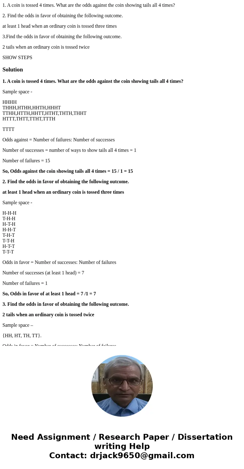 1. A coin is tossed 4 times. What are the odds against the coin showing tails all 4 times? 2. Find the odds in favor of obtaining the following outcome. at leas 1. A coin is tossed 4 times. What are the odds against the coin showing tails all 4 times? 2. Find the odds in favor of obtaining the following outcome. at leas