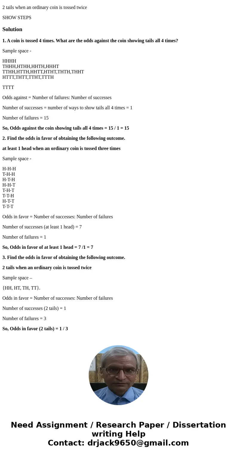 1. A coin is tossed 4 times. What are the odds against the coin showing tails all 4 times? 2. Find the odds in favor of obtaining the following outcome. at leas 1. A coin is tossed 4 times. What are the odds against the coin showing tails all 4 times? 2. Find the odds in favor of obtaining the following outcome. at leas