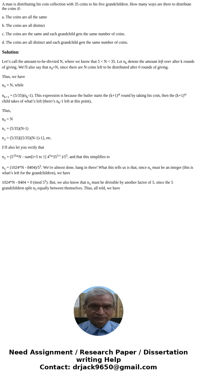 A man is distributing his coin collection with 35 coins to his five grandchildren. How many ways are there to distribute the coins if: a. The coins are all the  A man is distributing his coin collection with 35 coins to his five grandchildren. How many ways are there to distribute the coins if: a. The coins are all the