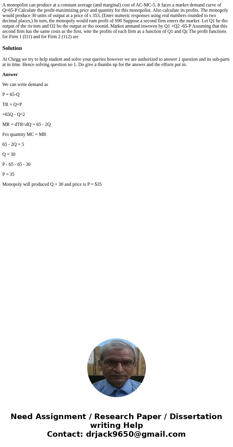 A monopolist can produce at a constant average (and marginal) cost of AC-MC-5. It faces a market demand curve of Q=65-P Calculate the profit-maximizing price a  A monopolist can produce at a constant average (and marginal) cost of AC-MC-5. It faces a market demand curve of Q=65-P Calculate the profit-maximizing price a