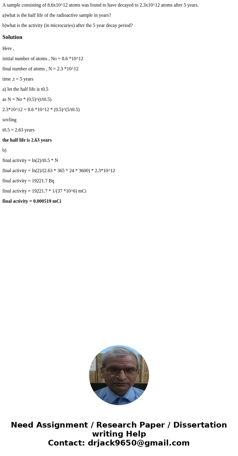 A sample consisting of 8.6x10^12 atoms was found to have decayed to 2.3x10^12 atoms after 5 years. a)what is the half life of the radioactive sample in years? b A sample consisting of 8.6x10^12 atoms was found to have decayed to 2.3x10^12 atoms after 5 years. a)what is the half life of the radioactive sample in years? b