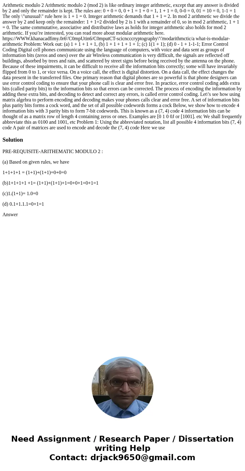 Arithmetic modulo 2 Arithmetic modulo 2 (mod 2) is like ordinary integer arithmetic, except that any answer is divided by 2 and only the remainder is kept. The  Arithmetic modulo 2 Arithmetic modulo 2 (mod 2) is like ordinary integer arithmetic, except that any answer is divided by 2 and only the remainder is kept. The