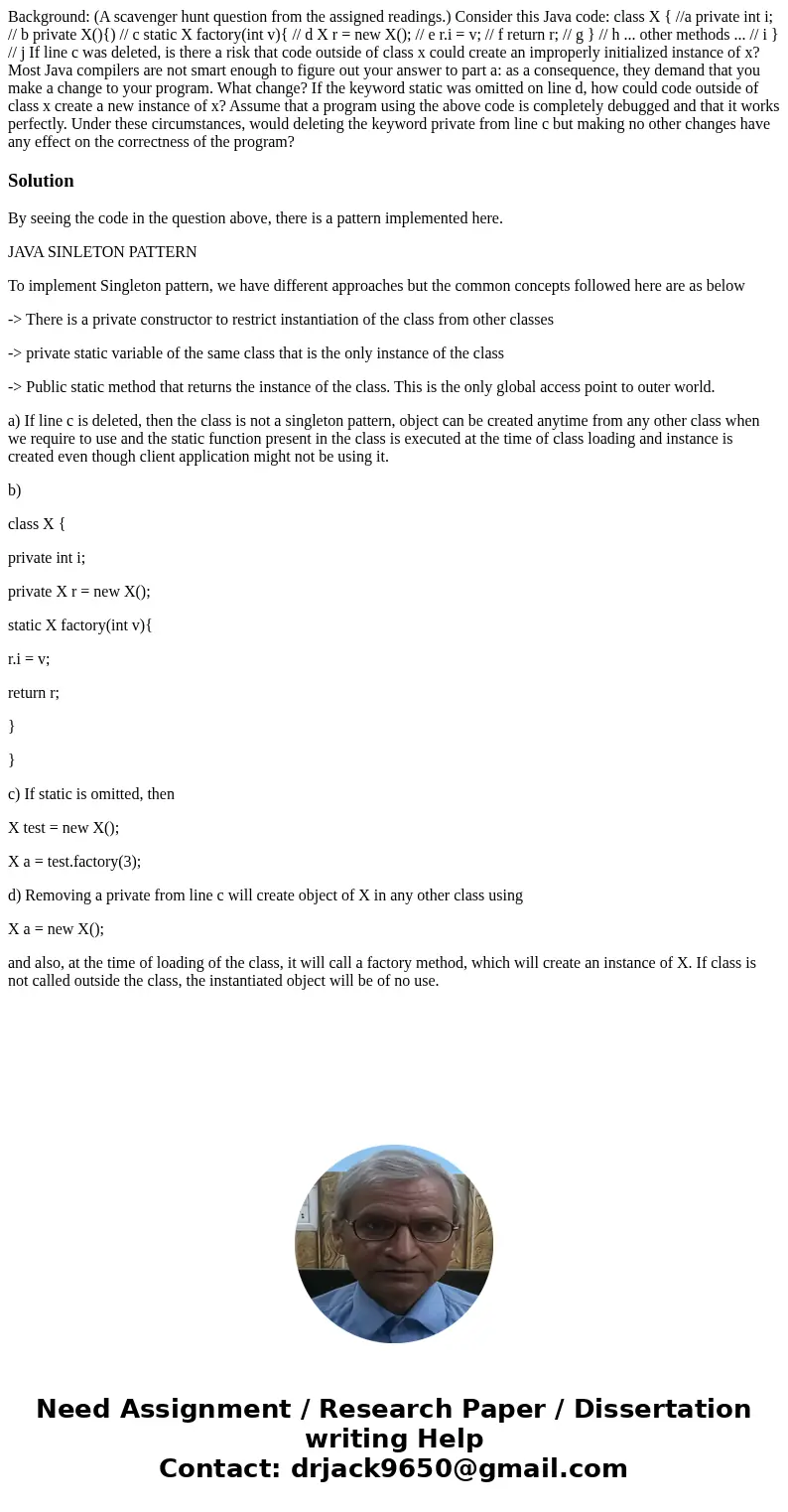 Background: (A scavenger hunt question from the assigned readings.) Consider this Java code: class X { //a private int i; // b private X(){) // c static X fact  Background: (A scavenger hunt question from the assigned readings.) Consider this Java code: class X { //a private int i; // b private X(){) // c static X fact