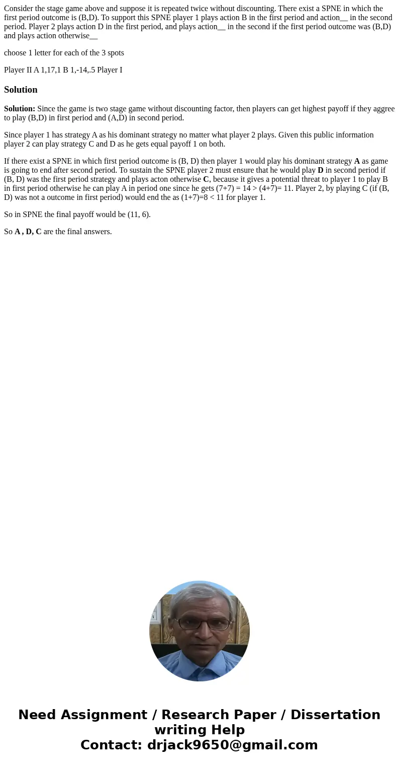 Consider the stage game above and suppose it is repeated twice without discounting. There exist a SPNE in which the first period outcome is (B,D). To support th Consider the stage game above and suppose it is repeated twice without discounting. There exist a SPNE in which the first period outcome is (B,D). To support th