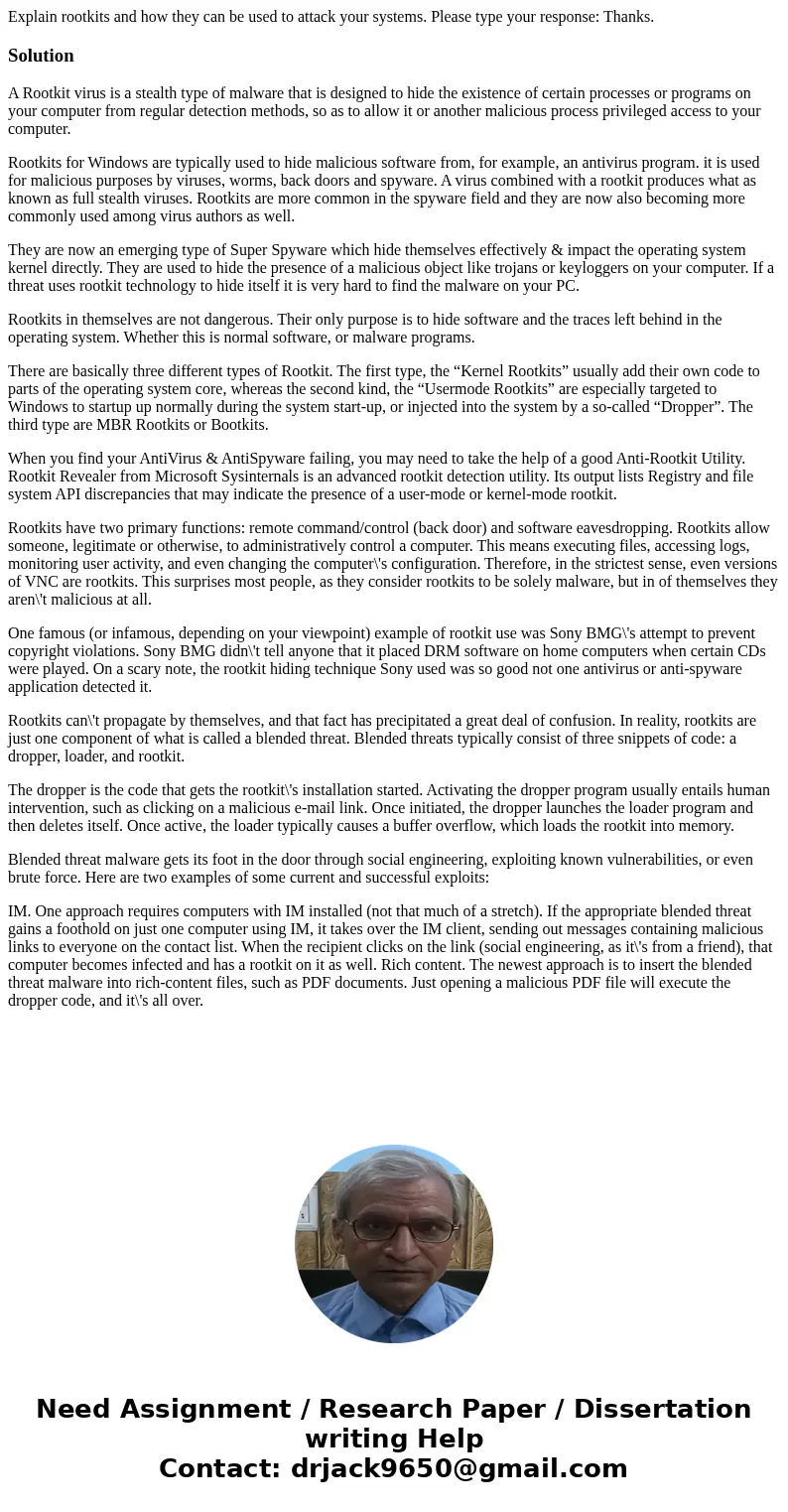 Explain rootkits and how they can be used to attack your systems. Please type your response: Thanks.SolutionA Rootkit virus is a stealth type of malware that is Explain rootkits and how they can be used to attack your systems. Please type your response: Thanks.SolutionA Rootkit virus is a stealth type of malware that is