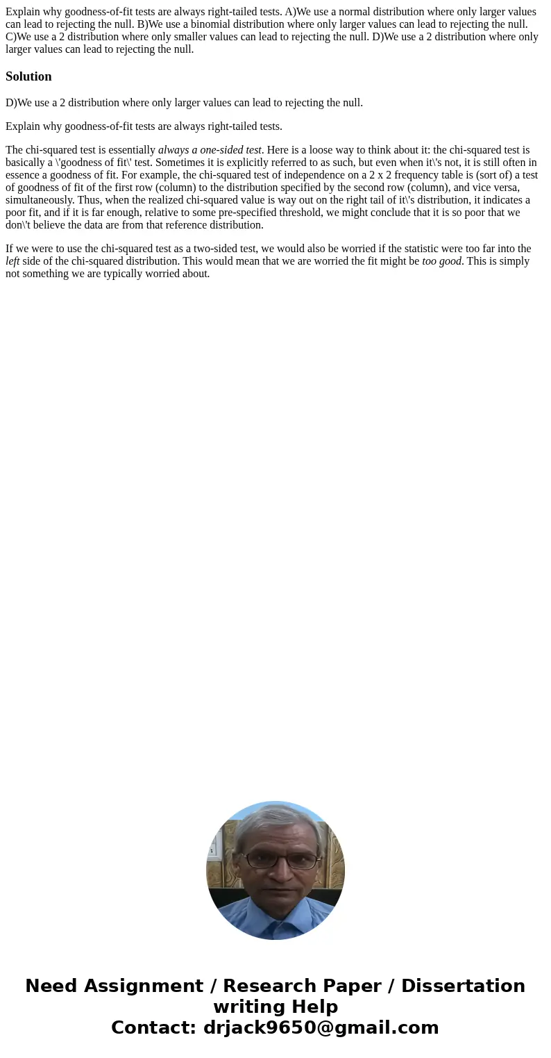 Explain why goodness-of-fit tests are always right-tailed tests. A)We use a normal distribution where only larger values can lead to rejecting the null. B)We us Explain why goodness-of-fit tests are always right-tailed tests. A)We use a normal distribution where only larger values can lead to rejecting the null. B)We us